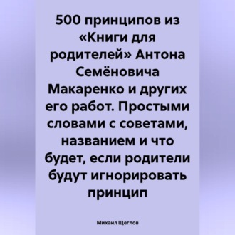 Обложка книги «500 принципов из «Книги для родителей» Антона Семёновича Макаренко и других его работ. Простыми словами с советами, названием и что будет, если родители будут игнорировать принцип»