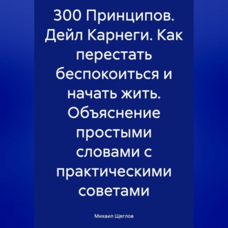 Обложка книги «300 Принципов. Дейл Карнеги. Как перестать беспокоиться и начать жить. Объяснение простыми словами с практическими советами»