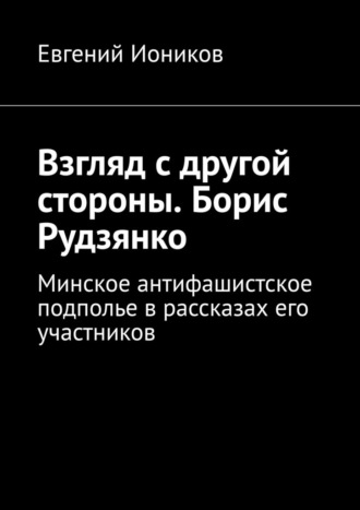 Обложка книги «Взгляд с другой стороны. Борис Рудзянко. Минское антифашистское подполье в рассказах его участников»