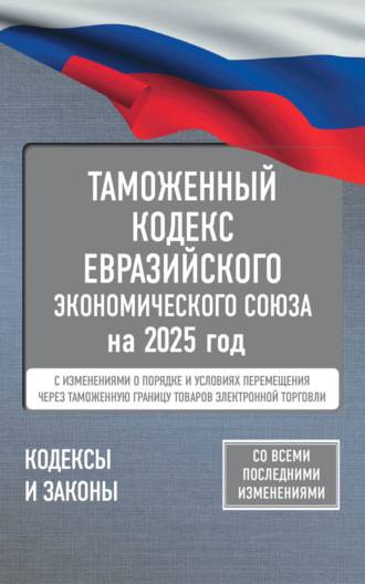 Группа авторов. Таможенный кодекс Евразийского экономического союза на 2025 год. С изменениями о порядке и условиях перемещения через таможенную границу товаров электронной торговли