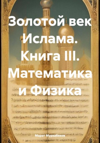 Обложка книги «Золотой век Ислама. Книга III. Математика и Физика»