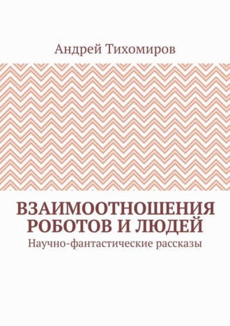 Андрей Тихомиров. Взаимоотношения роботов и людей. Научно-фантастические рассказы