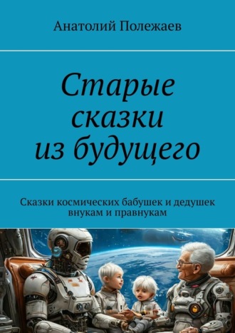 Анатолий Полежаев. Старые сказки из будущего. Сказки космических бабушек и дедушек внукам и правнукам