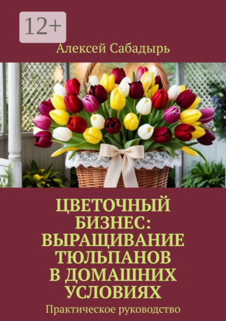 Обложка книги «Цветочный бизнес: выращивание тюльпанов в домашних условиях. Практическое руководство»