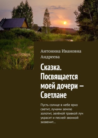 Обложка книги «Сказка. Посвящается моей дочери – Светлане. Пусть солнце в небе ярко светит, лучами землю золотит, зелёной травкой луч украсит и песней звонкой зазвенит…»