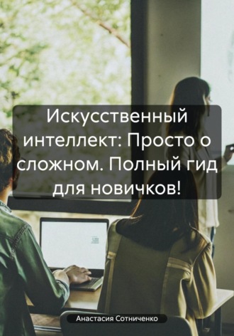 Обложка книги «Искусственный интеллект: Просто о сложном. Полный гид для новичков!»