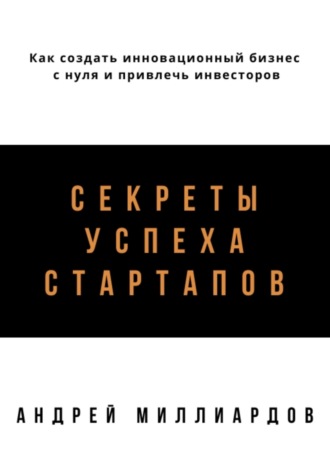 Обложка книги «Секреты успеха стартапов. Как создать инновационный бизнес с нуля и привлечь инвесторов»