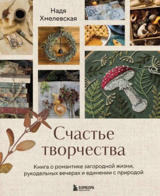 Обложка книги «Счастье творчества. Книга о романтике загородной жизни, рукодельных вечерах и единении с природой»