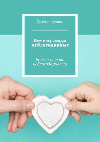 Обложка книги «Почему люди неблагодарные. Виды и истоки неблагодарности»