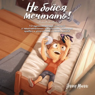 Обложка книги «Не бойся мечтать! 10 вдохновляющих историй о замечательных мальчишках, которые храбро и упорно шли к своей мечте»