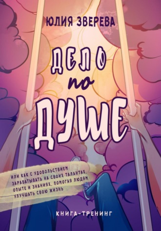 Обложка книги «Дело по душе. Или как с удовольствием зарабатывать на своих талантах, опыте и знаниях, помогая людям улучшать свою жизнь. Книга-тренинг»
