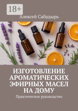 Обложка книги «Изготовление ароматических эфирных масел на дому. Практическое руководство»