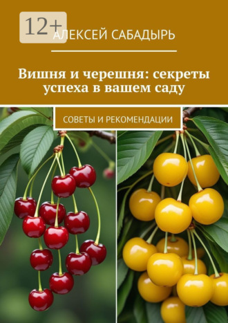 Алексей Сабадырь. Вишня и черешня: секреты успеха в вашем саду. Советы и рекомендации