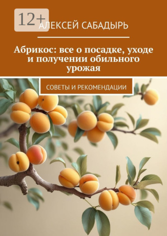 Алексей Сабадырь. Абрикос: все о посадке, уходе и получении обильного урожая. Советы и рекомендации