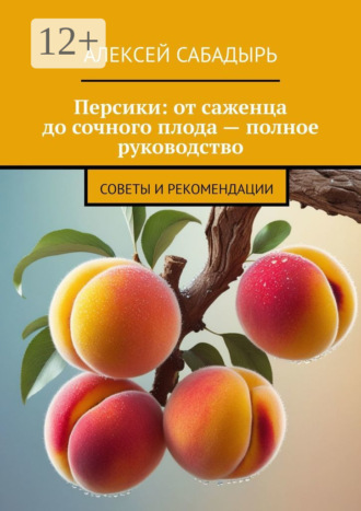 Алексей Сабадырь. Персики: от саженца до сочного плода – полное руководство. Советы и рекомендации