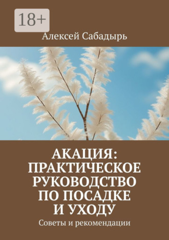 Алексей Сабадырь. Акация: практическое руководство по посадке и уходу. Советы и рекомендации