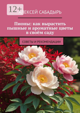 Алексей Сабадырь. Пионы: как вырастить пышные и ароматные цветы в своём саду. Советы и рекомендации