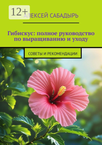 Алексей Сабадырь. Гибискус: полное руководство по выращиванию и уходу. Советы и рекомендации