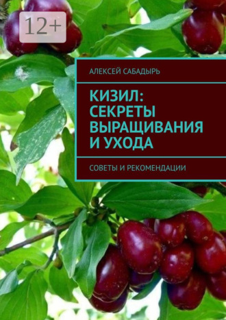Алексей Сабадырь. Кизил: секреты выращивания и ухода. Советы и рекомендации