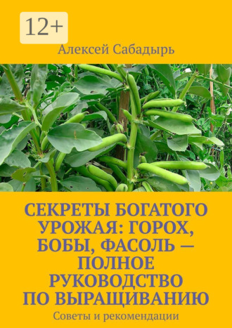 Алексей Сабадырь. Секреты богатого урожая: горох, бобы, фасоль – полное руководство по выращиванию. Советы и рекомендации