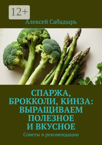 Алексей Сабадырь. Спаржа, брокколи, кинза: выращиваем полезное и вкусное. Советы и рекомендации