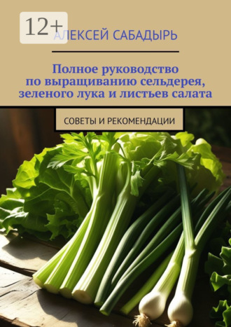 Алексей Сабадырь. Полное руководство по выращиванию сельдерея, зеленого лука и листьев салата. Советы и рекомендации