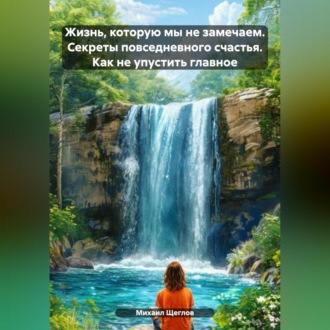 Обложка книги «Жизнь, которую мы не замечаем. Секреты повседневного счастья. Как не упустить главное.»