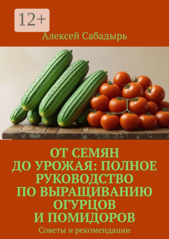 Алексей Сабадырь. От семян до урожая: полное руководство по выращиванию огурцов и помидоров. Советы и рекомендации