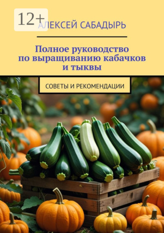 Алексей Сабадырь. Полное руководство по выращиванию кабачков и тыквы. Советы и рекомендации