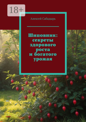 Алексей Сабадырь. Шиповник: секреты здорового роста и богатого урожая