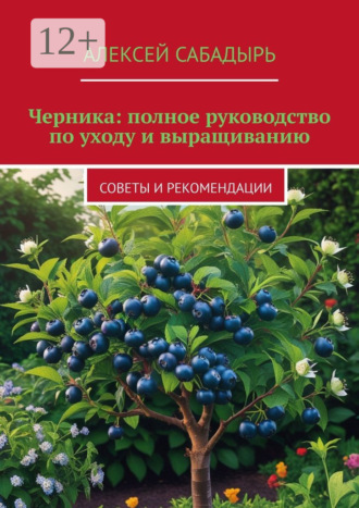 Алексей Сабадырь. Черника: полное руководство по уходу и выращиванию. Советы и рекомендации