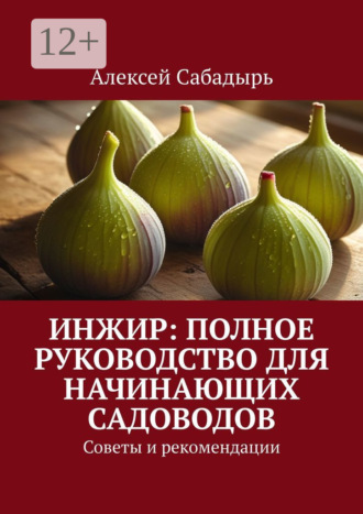 Алексей Сабадырь. Инжир: полное руководство для начинающих садоводов. Советы и рекомендации