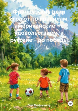 Обложка книги «Французские дети играют по правилам, американские – с удовольствием, а русские – до победы»