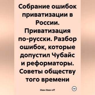 Обложка книги «Собрание ошибок приватизации в России. Приватизация по-русски. Разбор ошибок, которые допустил Чубайс и реформаторы. Советы обществу того времени»
