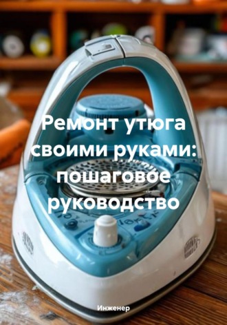 Обложка книги «Ремонт утюга своими руками: пошаговое руководство»
