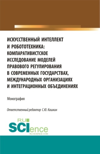 Сергей Юрьевич Кашкин. Искусственный интеллект и робототехника: компаративистское исследование моделей правового регулирования в современных государствах, международных организациях и интеграционных объединениях. (Аспирантура, Бакалавриат, Магистратура). Монография.