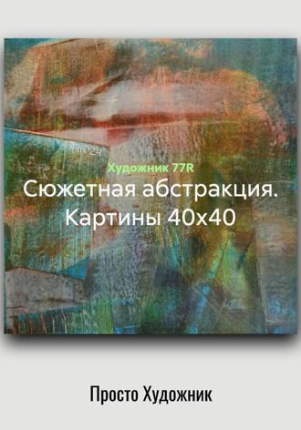 Художник 77R. Сюжетная абстракция. Картины 40х40