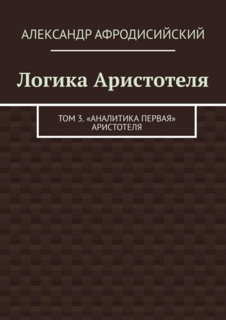 Обложка книги «Логика Аристотеля. Том 3. «Аналитика Первая» Аристотеля»