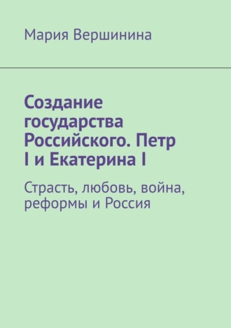 Обложка книги «Создание государства Российского. Петр I и Екатерина I. Страсть, любовь, война, реформы и Россия»