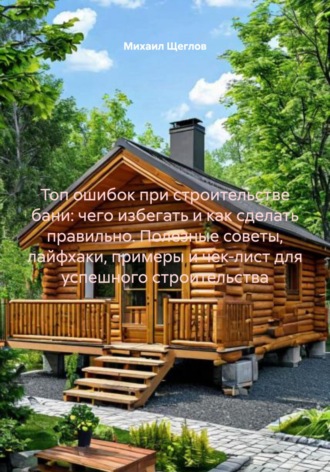 Обложка книги «Топ ошибок при строительстве бани: чего избегать и как сделать правильно. Полезные советы, лайфхаки, примеры и чек-лист для успешного строительства»