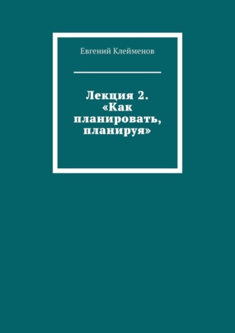 Евгений Юрьевич Клейменов. Лекция 2. «Как планировать, планируя»