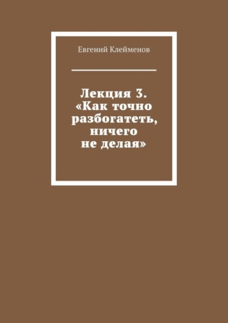 Евгений Юрьевич Клейменов. Лекция 3. «Как точно разбогатеть, ничего не делая»