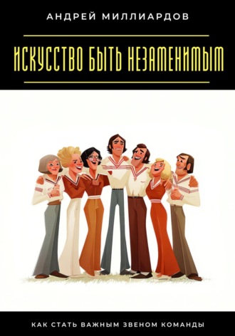 Обложка книги «Искусство быть незаменимым. Как стать важным звеном команды»