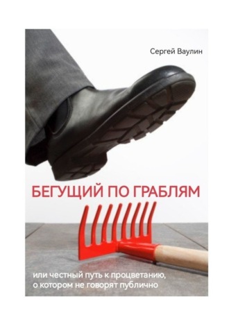 Сергей Ваулин. Бегущий по граблям. Или честный путь к процветанию, о котором не говорят публично