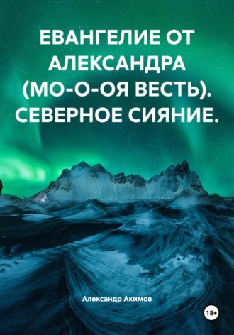 Александр Александрович Акимов. ЕВАНГЕЛИЕ ОТ АЛЕКСАНДРА (МО-О-ОЯ ВЕСТЬ). СЕВЕРНОЕ СИЯНИЕ