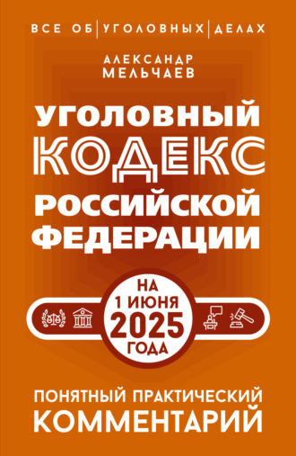 Александр Мельчаев. Уголовный кодекс Российской Федерации на 1 июня 2025 года. Понятный практический комментарий