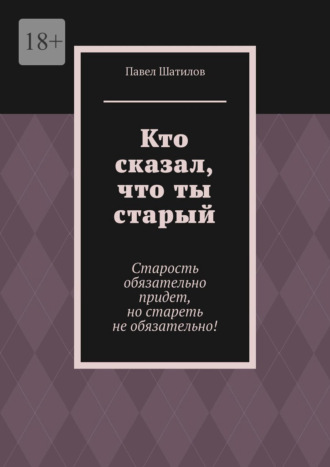 Павел Шатилов. Кто сказал, что ты старый. Старость обязательно придет, но стареть не обязательно!