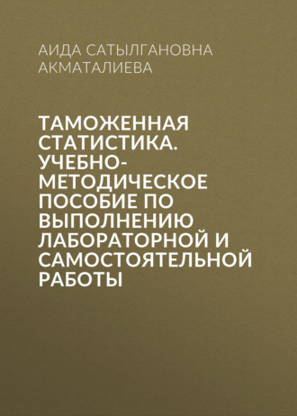 Аида Сатылгановна Акматалиева. Таможенная статистика. Учебно-методическое пособие по выполнению лабораторной и самостоятельной работы