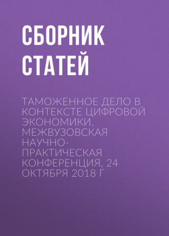 Обложка книги «Таможенное дело в контексте цифровой экономики. Межвузовская научно-практическая конференция, 24 октября 2018 г»