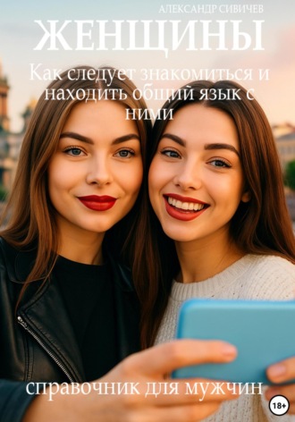 Александр Сивичев. Женщины: Как следует знакомиться и находить общий язык с ними. Справочник для мужчин